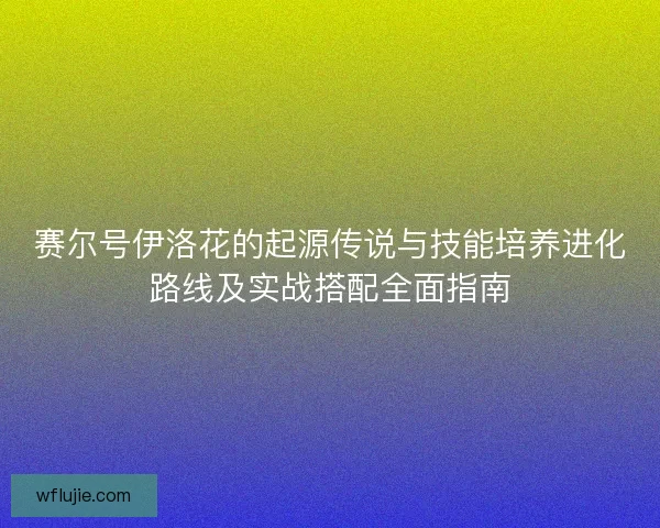 赛尔号伊洛花的起源传说与技能培养进化路线及实战搭配全面指南