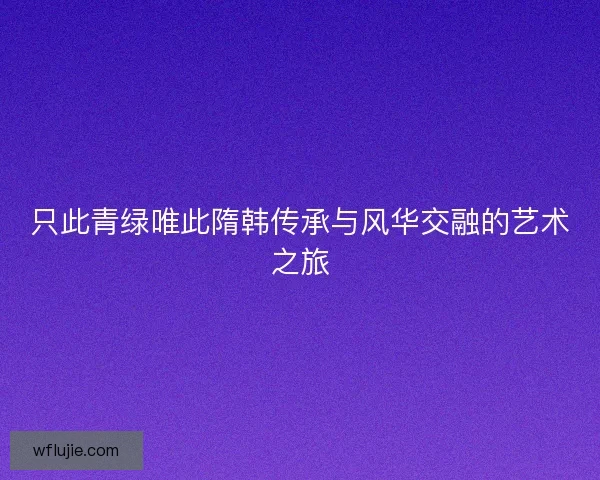 只此青绿唯此隋韩传承与风华交融的艺术之旅