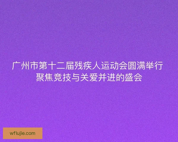 广州市第十二届残疾人运动会圆满举行 聚焦竞技与关爱并进的盛会