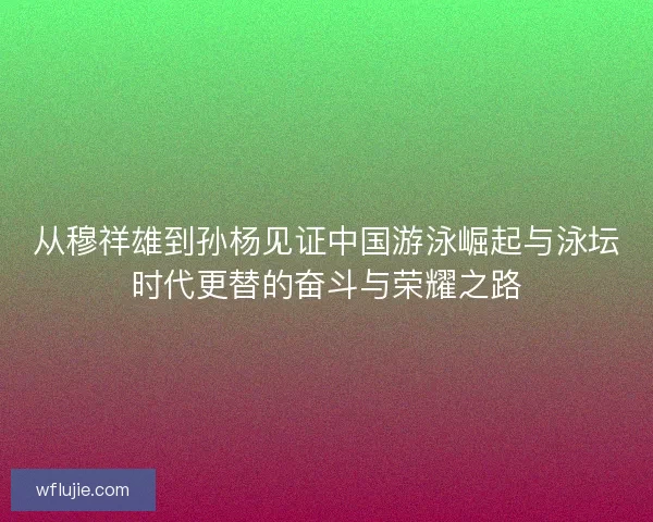 从穆祥雄到孙杨见证中国游泳崛起与泳坛时代更替的奋斗与荣耀之路