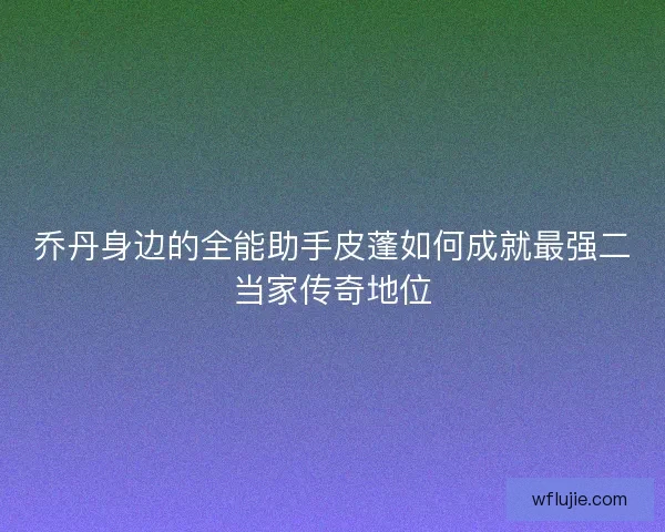 乔丹身边的全能助手皮蓬如何成就最强二当家传奇地位