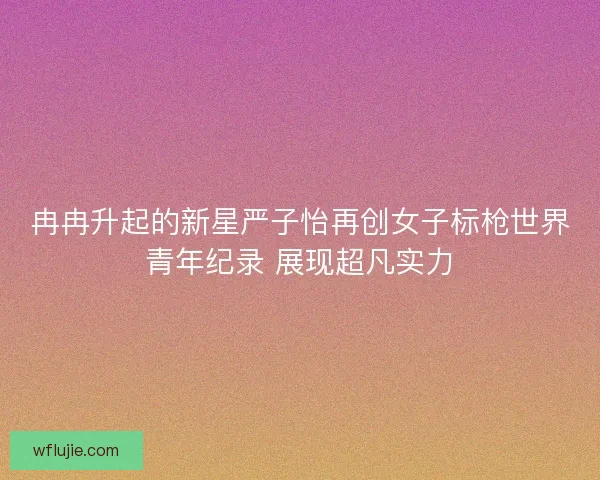 冉冉升起的新星严子怡再创女子标枪世界青年纪录 展现超凡实力