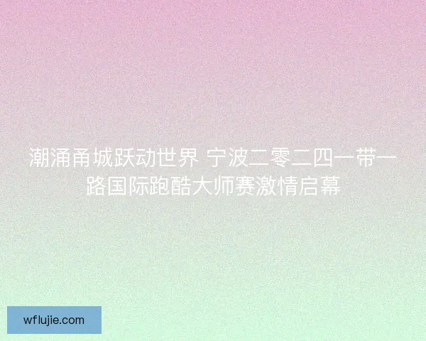 潮涌甬城跃动世界 宁波二零二四一带一路国际跑酷大师赛激情启幕