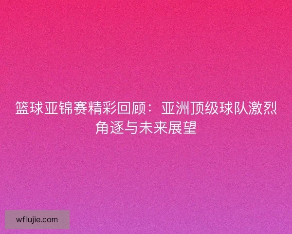 篮球亚锦赛精彩回顾：亚洲顶级球队激烈角逐与未来展望