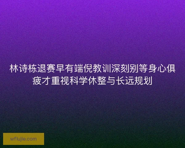 林诗栋退赛早有端倪教训深刻别等身心俱疲才重视科学休整与长远规划