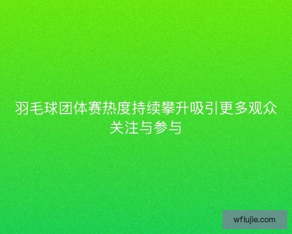 羽毛球团体赛热度持续攀升吸引更多观众关注与参与