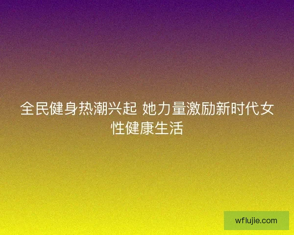 全民健身热潮兴起 她力量激励新时代女性健康生活 全民健身热潮兴起 她力量激励新时代女性健康生活