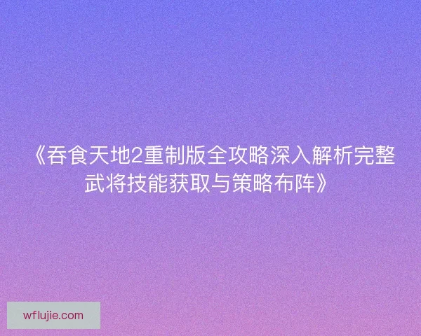《吞食天地2重制版全攻略深入解析完整武将技能获取与策略布阵》