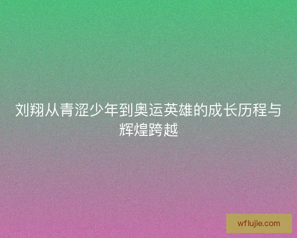 刘翔从青涩少年到奥运英雄的成长历程与辉煌跨越