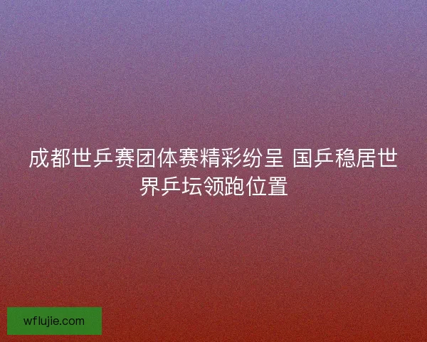 成都世乒赛团体赛精彩纷呈 国乒稳居世界乒坛领跑位置