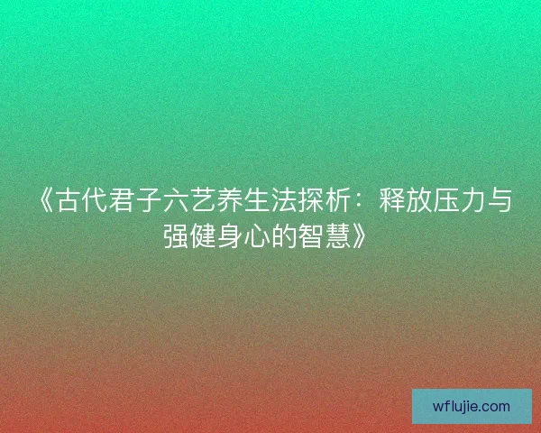《古代君子六艺养生法探析：释放压力与强健身心的智慧》
