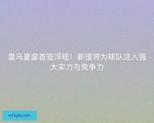 皇马夏窗首签浮现！新援将为球队注入强大实力与竞争力